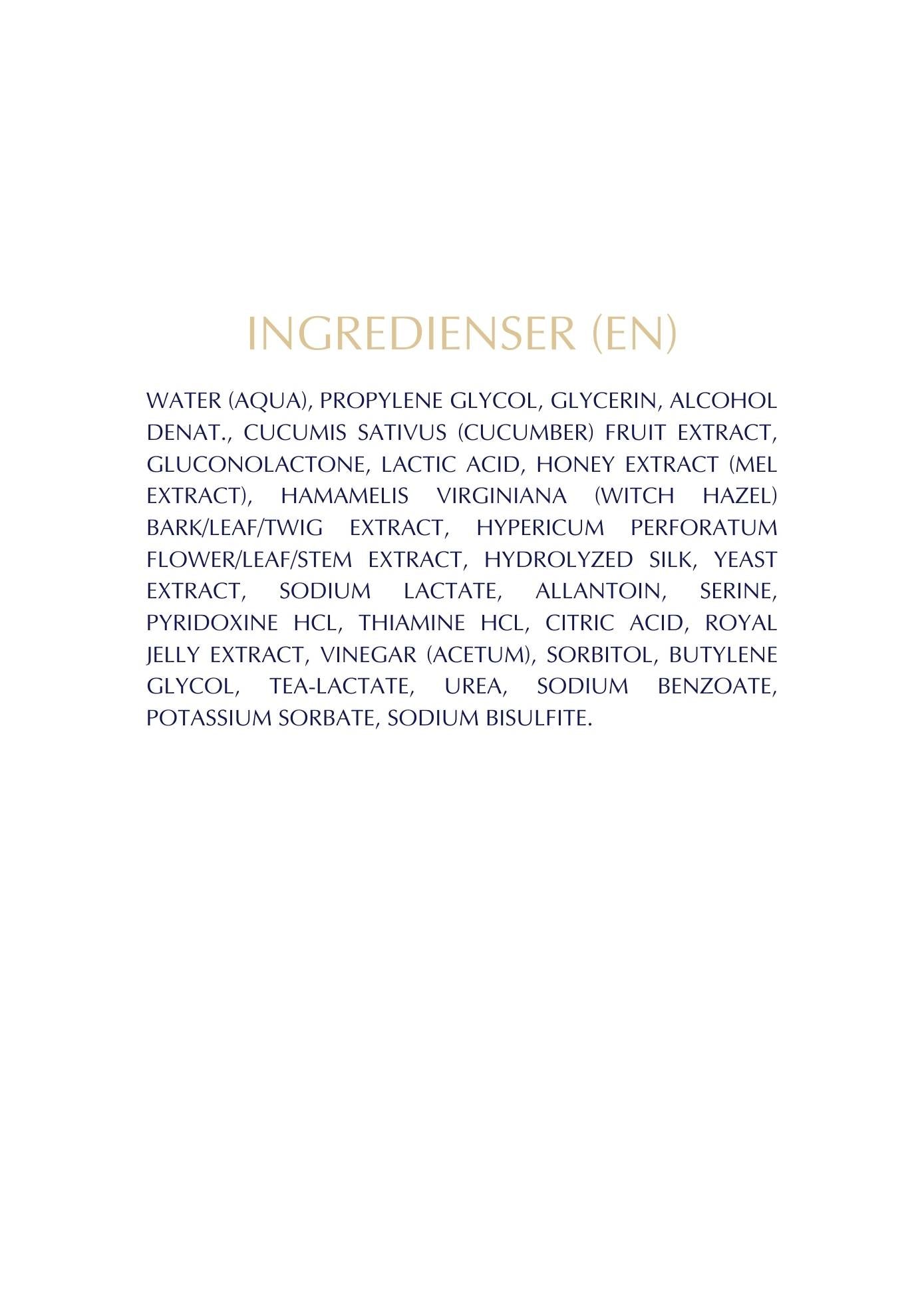 WATER (AQUA), PROPYLENE GLYCOL, GLYCERIN, ALCOHOL DENAT., CUCUMIS SATIVUS (CUCUMBER) FRUIT EXTRACT, GLUCONOLACTONE, LACTIC ACID, HONEY EXTRACT (MEL EXTRACT), HAMAMELIS VIRGINIANA (WITCH HAZEL) BARK/LEAF/TWIG EXTRACT, HYPERICUM PERFORATUM FLOWER/LEAF/STEM EXTRACT, HYDROLYZED SILK, YEAST EXTRACT, SODIUM LACTATE, ALLANTOIN, SERINE, PYRIDOXINE HCL, THIAMINE HCL, CITRIC ACID, ROYAL JELLY EXTRACT, VINEGAR (ACETUM), SORBITOL, BUTYLENE GLYCOL, TEA-LACTATE, UREA, SODIUM BENZOATE, POTASSIUM SORBATE, SODIUM BISULFITE.
